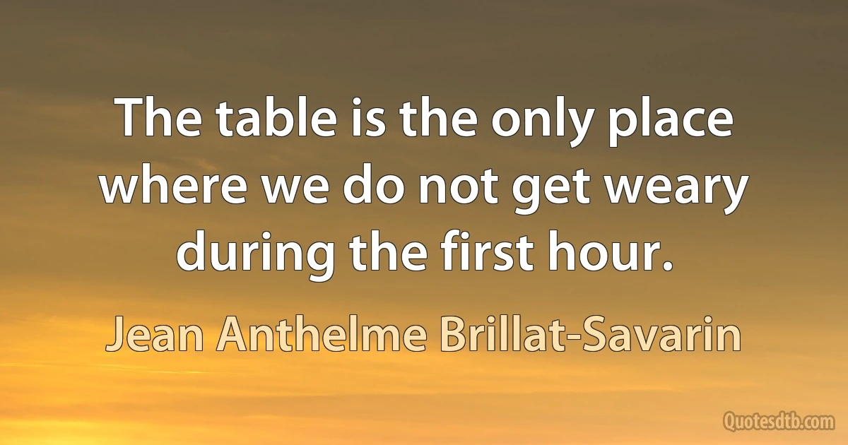 The table is the only place where we do not get weary during the first hour. (Jean Anthelme Brillat-Savarin)