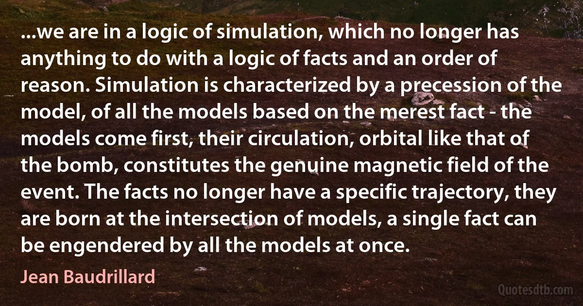 ...we are in a logic of simulation, which no longer has anything to do with a logic of facts and an order of reason. Simulation is characterized by a precession of the model, of all the models based on the merest fact - the models come first, their circulation, orbital like that of the bomb, constitutes the genuine magnetic field of the event. The facts no longer have a specific trajectory, they are born at the intersection of models, a single fact can be engendered by all the models at once. (Jean Baudrillard)