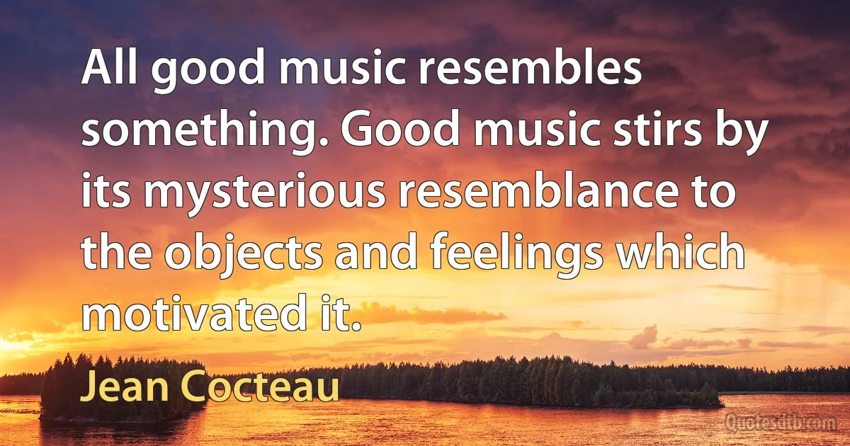 All good music resembles something. Good music stirs by its mysterious resemblance to the objects and feelings which motivated it. (Jean Cocteau)