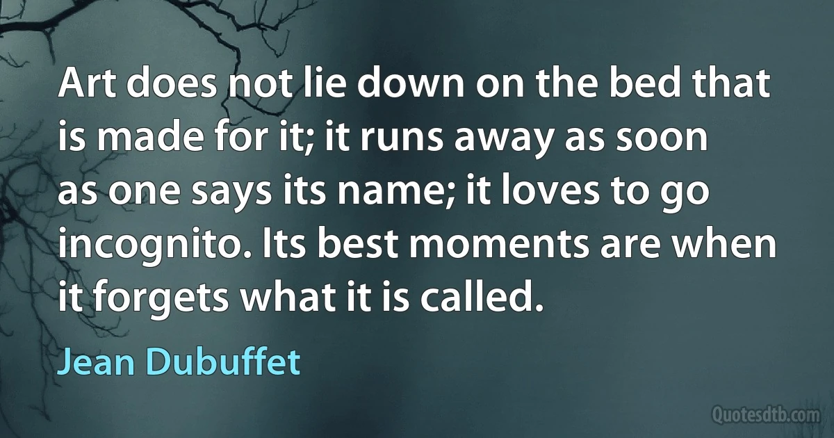 Art does not lie down on the bed that is made for it; it runs away as soon as one says its name; it loves to go incognito. Its best moments are when it forgets what it is called. (Jean Dubuffet)