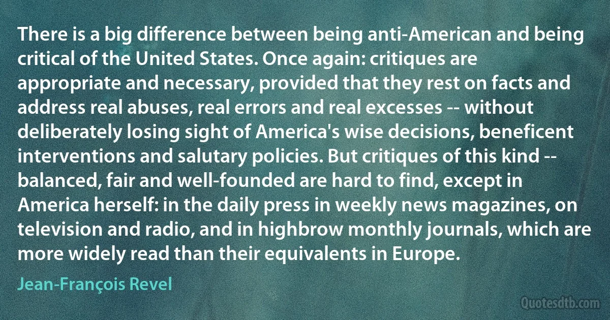 There is a big difference between being anti-American and being critical of the United States. Once again: critiques are appropriate and necessary, provided that they rest on facts and address real abuses, real errors and real excesses -- without deliberately losing sight of America's wise decisions, beneficent interventions and salutary policies. But critiques of this kind -- balanced, fair and well-founded are hard to find, except in America herself: in the daily press in weekly news magazines, on television and radio, and in highbrow monthly journals, which are more widely read than their equivalents in Europe. (Jean-François Revel)