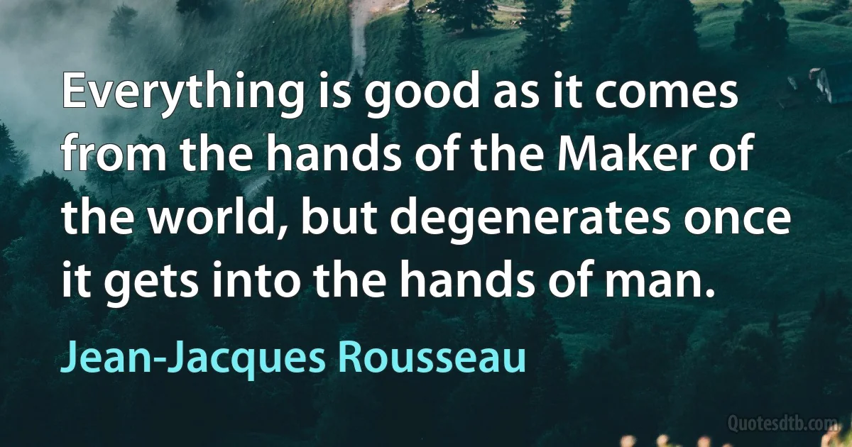 Everything is good as it comes from the hands of the Maker of the world, but degenerates once it gets into the hands of man. (Jean-Jacques Rousseau)