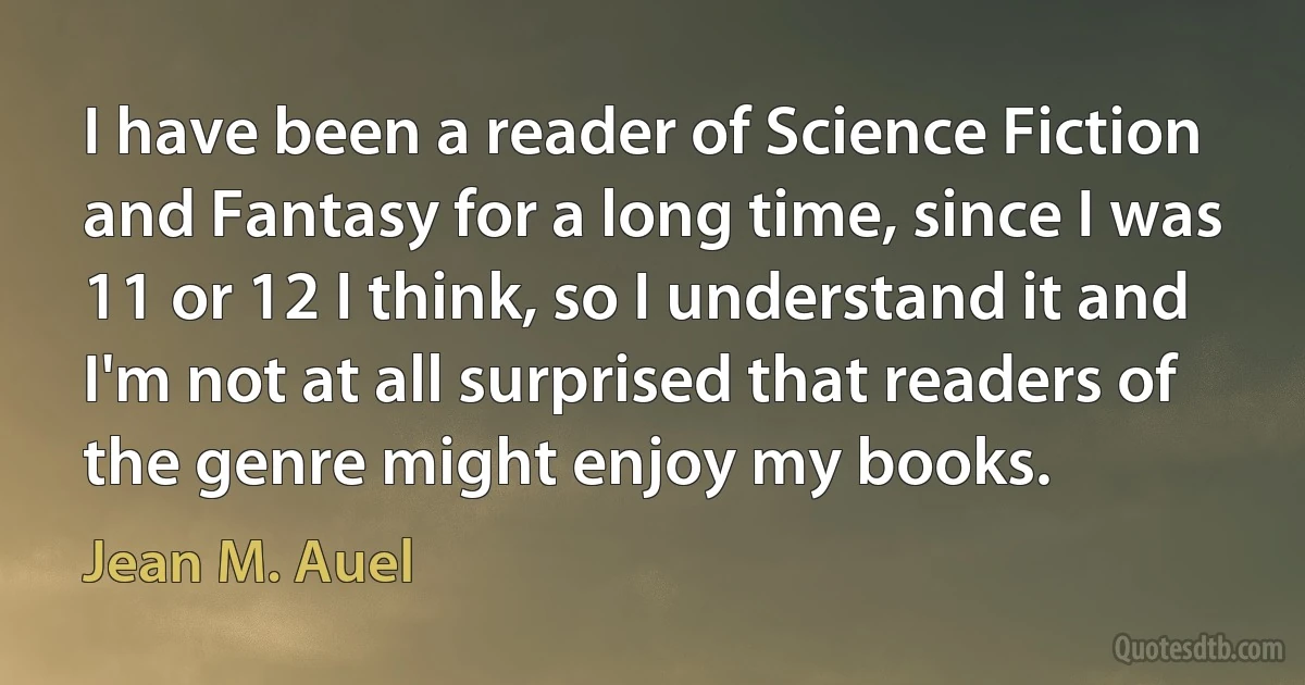 I have been a reader of Science Fiction and Fantasy for a long time, since I was 11 or 12 I think, so I understand it and I'm not at all surprised that readers of the genre might enjoy my books. (Jean M. Auel)