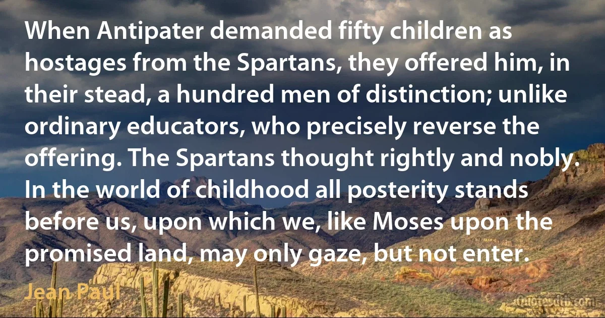 When Antipater demanded fifty children as hostages from the Spartans, they offered him, in their stead, a hundred men of distinction; unlike ordinary educators, who precisely reverse the offering. The Spartans thought rightly and nobly. In the world of childhood all posterity stands before us, upon which we, like Moses upon the promised land, may only gaze, but not enter. (Jean Paul)