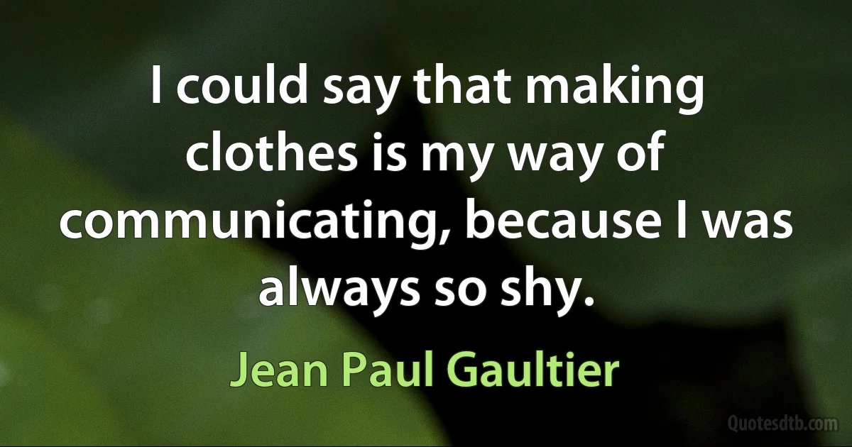 I could say that making clothes is my way of communicating, because I was always so shy. (Jean Paul Gaultier)