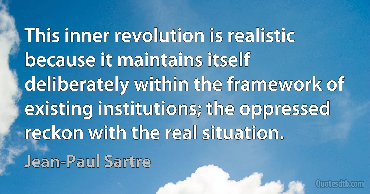 This inner revolution is realistic because it maintains itself deliberately within the framework of existing institutions; the oppressed reckon with the real situation. (Jean-Paul Sartre)