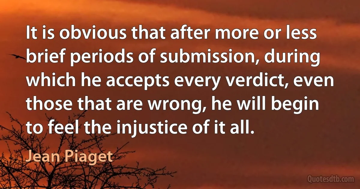 It is obvious that after more or less brief periods of submission, during which he accepts every verdict, even those that are wrong, he will begin to feel the injustice of it all. (Jean Piaget)