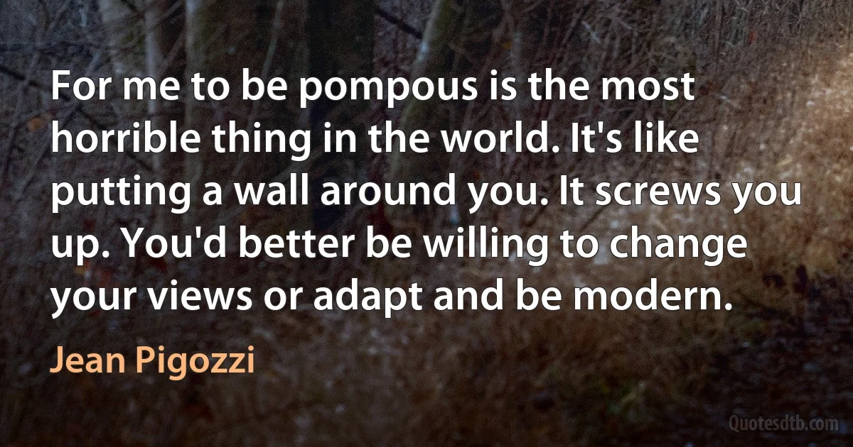 For me to be pompous is the most horrible thing in the world. It's like putting a wall around you. It screws you up. You'd better be willing to change your views or adapt and be modern. (Jean Pigozzi)