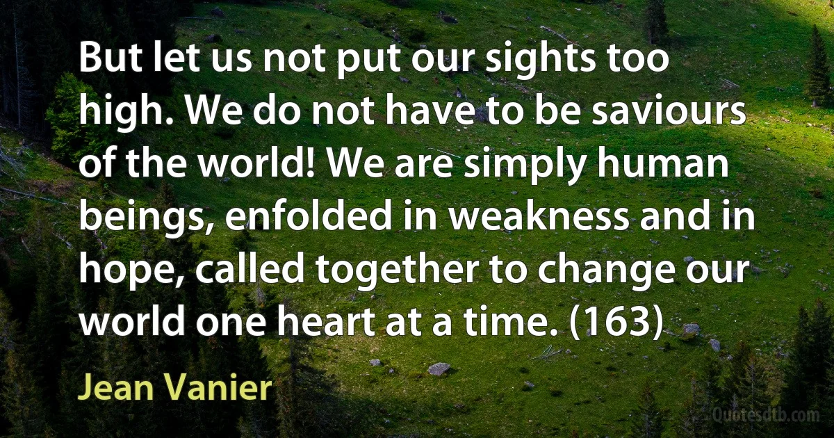 But let us not put our sights too high. We do not have to be saviours of the world! We are simply human beings, enfolded in weakness and in hope, called together to change our world one heart at a time. (163) (Jean Vanier)