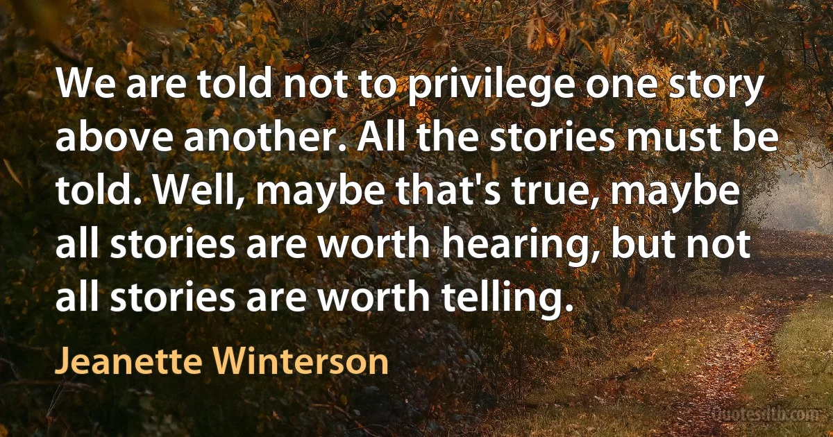 We are told not to privilege one story above another. All the stories must be told. Well, maybe that's true, maybe all stories are worth hearing, but not all stories are worth telling. (Jeanette Winterson)