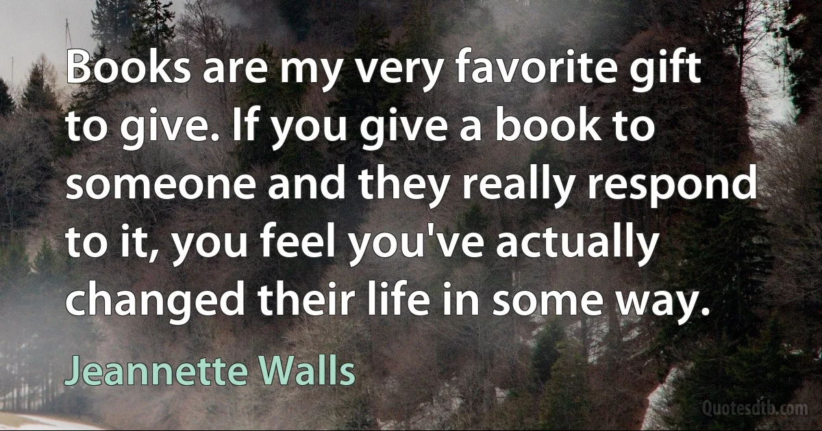 Books are my very favorite gift to give. If you give a book to someone and they really respond to it, you feel you've actually changed their life in some way. (Jeannette Walls)