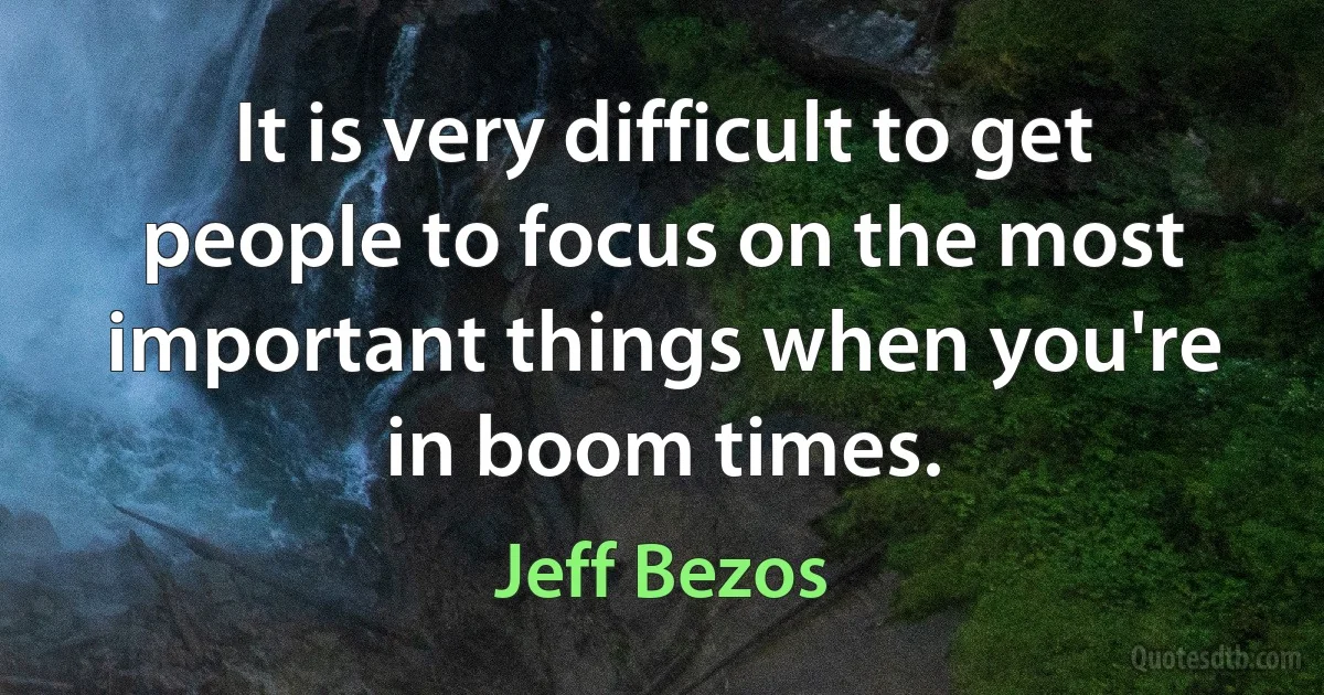 It is very difficult to get people to focus on the most important things when you're in boom times. (Jeff Bezos)