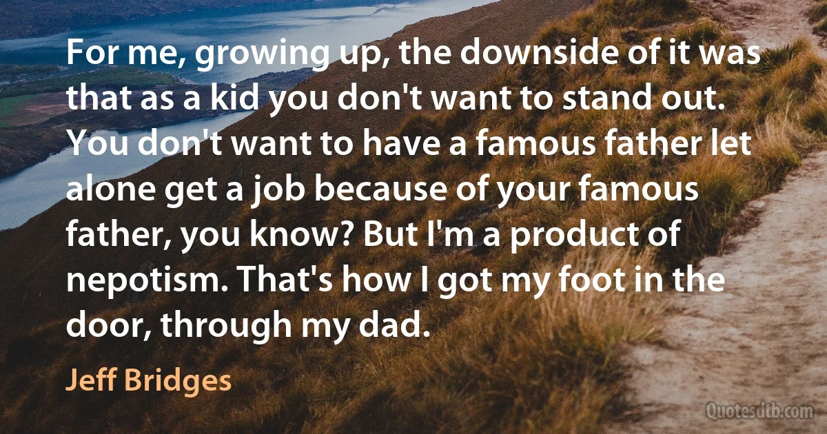 For me, growing up, the downside of it was that as a kid you don't want to stand out. You don't want to have a famous father let alone get a job because of your famous father, you know? But I'm a product of nepotism. That's how I got my foot in the door, through my dad. (Jeff Bridges)