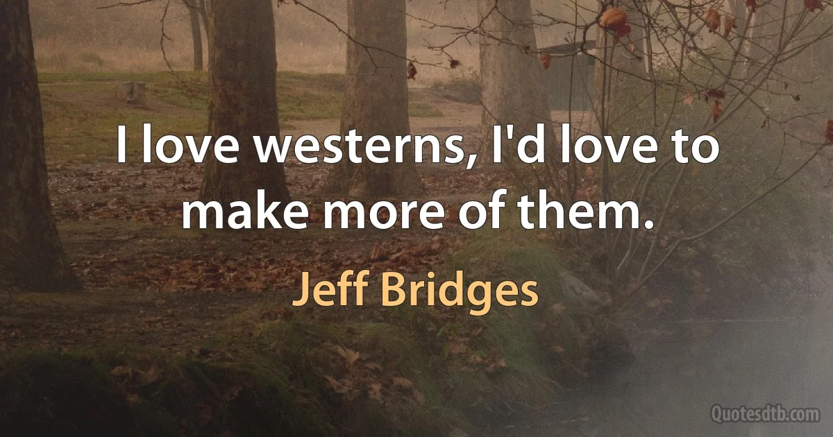 I love westerns, I'd love to make more of them. (Jeff Bridges)