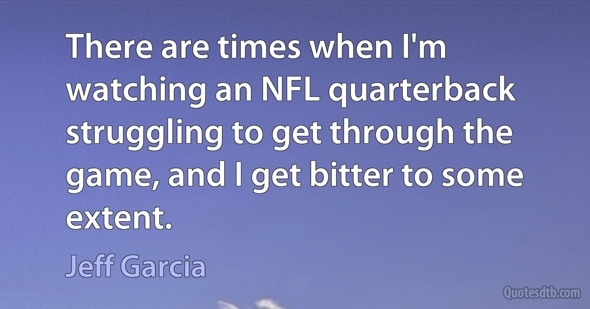 There are times when I'm watching an NFL quarterback struggling to get through the game, and I get bitter to some extent. (Jeff Garcia)