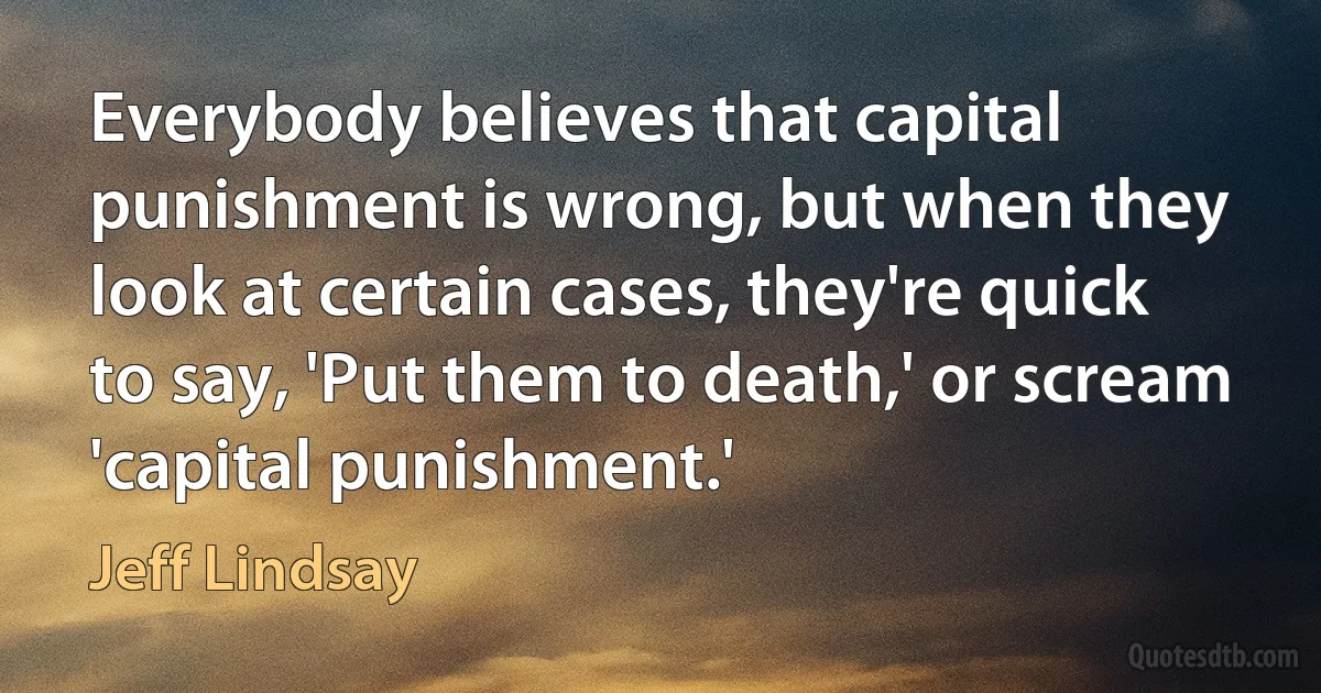 Everybody believes that capital punishment is wrong, but when they look at certain cases, they're quick to say, 'Put them to death,' or scream 'capital punishment.' (Jeff Lindsay)