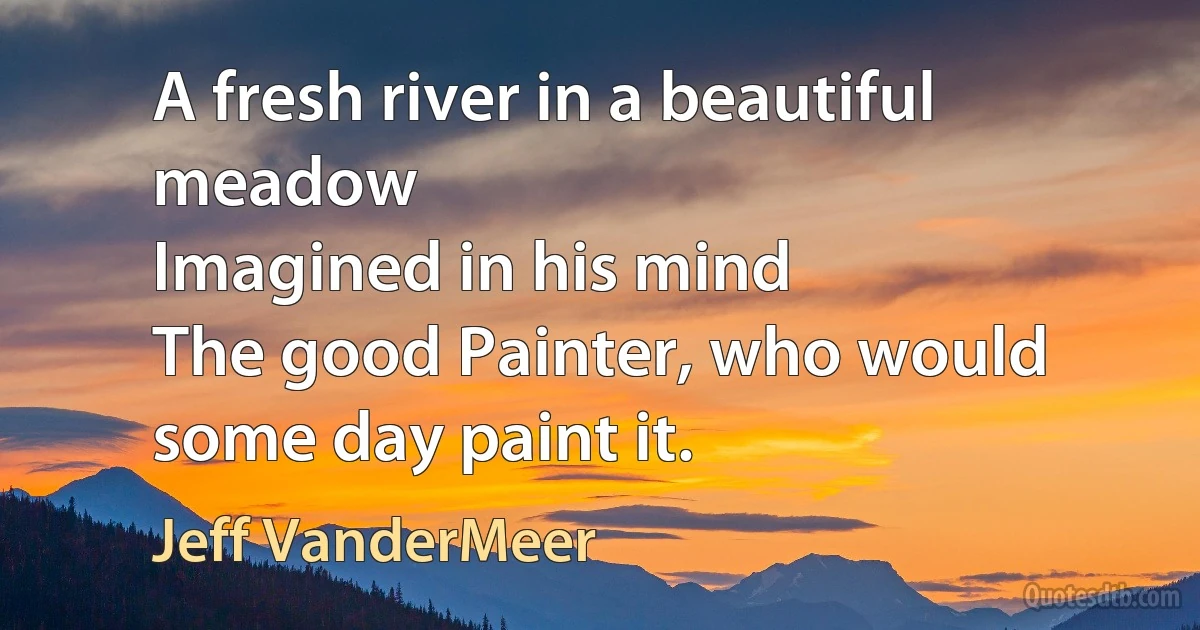 A fresh river in a beautiful meadow
Imagined in his mind
The good Painter, who would some day paint it. (Jeff VanderMeer)