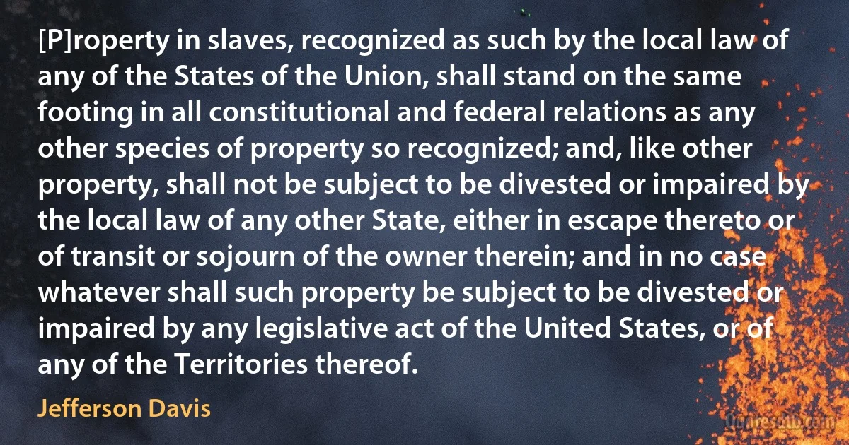 [P]roperty in slaves, recognized as such by the local law of any of the States of the Union, shall stand on the same footing in all constitutional and federal relations as any other species of property so recognized; and, like other property, shall not be subject to be divested or impaired by the local law of any other State, either in escape thereto or of transit or sojourn of the owner therein; and in no case whatever shall such property be subject to be divested or impaired by any legislative act of the United States, or of any of the Territories thereof. (Jefferson Davis)