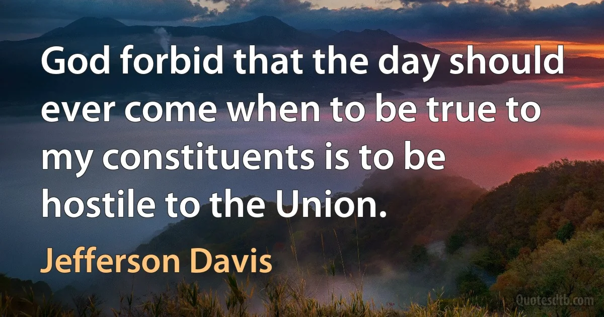 God forbid that the day should ever come when to be true to my constituents is to be hostile to the Union. (Jefferson Davis)