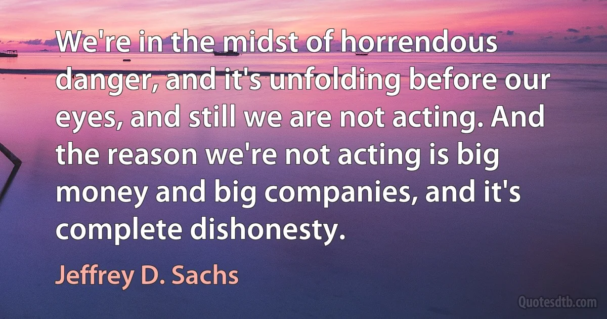 We're in the midst of horrendous danger, and it's unfolding before our eyes, and still we are not acting. And the reason we're not acting is big money and big companies, and it's complete dishonesty. (Jeffrey D. Sachs)