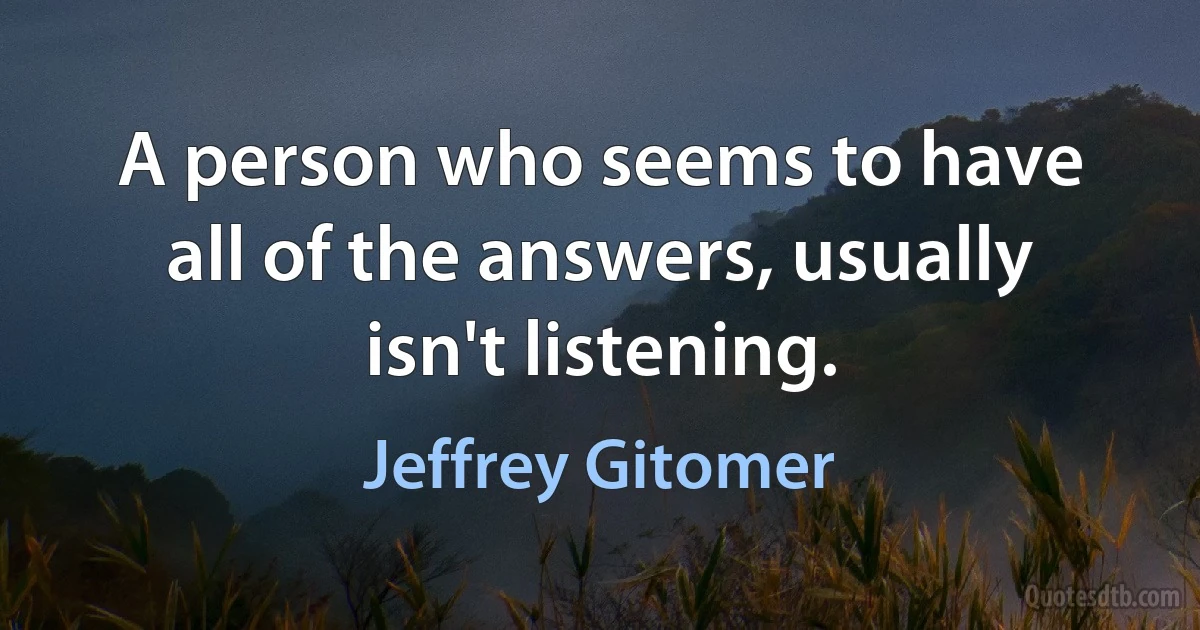 A person who seems to have all of the answers, usually isn't listening. (Jeffrey Gitomer)