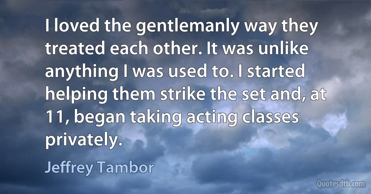 I loved the gentlemanly way they treated each other. It was unlike anything I was used to. I started helping them strike the set and, at 11, began taking acting classes privately. (Jeffrey Tambor)