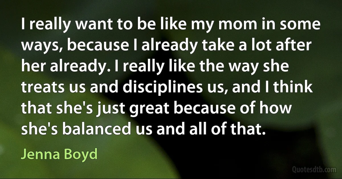 I really want to be like my mom in some ways, because I already take a lot after her already. I really like the way she treats us and disciplines us, and I think that she's just great because of how she's balanced us and all of that. (Jenna Boyd)