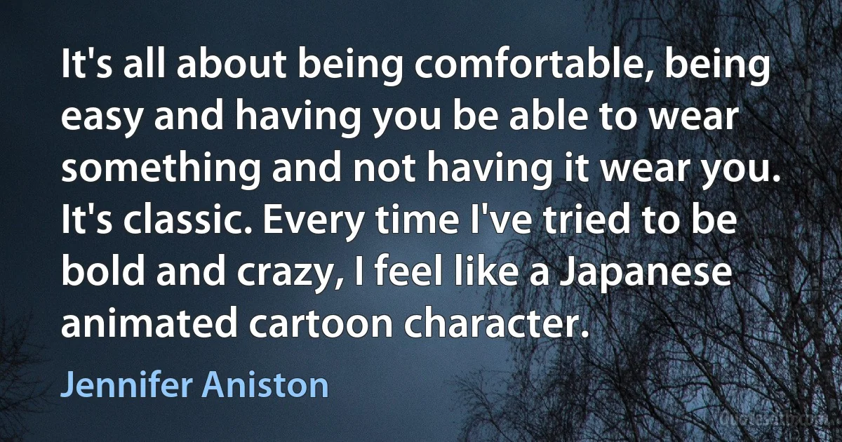 It's all about being comfortable, being easy and having you be able to wear something and not having it wear you. It's classic. Every time I've tried to be bold and crazy, I feel like a Japanese animated cartoon character. (Jennifer Aniston)