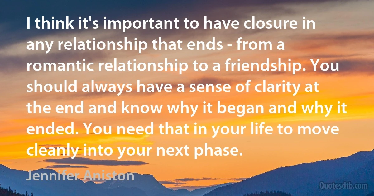 I think it's important to have closure in any relationship that ends - from a romantic relationship to a friendship. You should always have a sense of clarity at the end and know why it began and why it ended. You need that in your life to move cleanly into your next phase. (Jennifer Aniston)