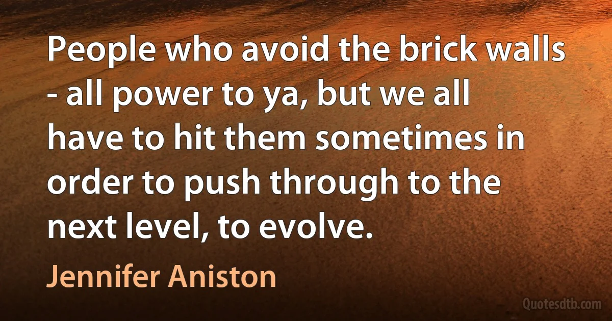 People who avoid the brick walls - all power to ya, but we all have to hit them sometimes in order to push through to the next level, to evolve. (Jennifer Aniston)