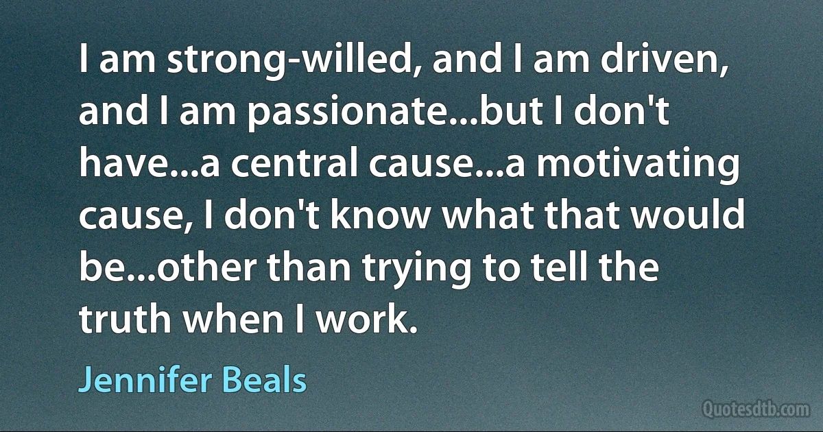 I am strong-willed, and I am driven, and I am passionate...but I don't have...a central cause...a motivating cause, I don't know what that would be...other than trying to tell the truth when I work. (Jennifer Beals)