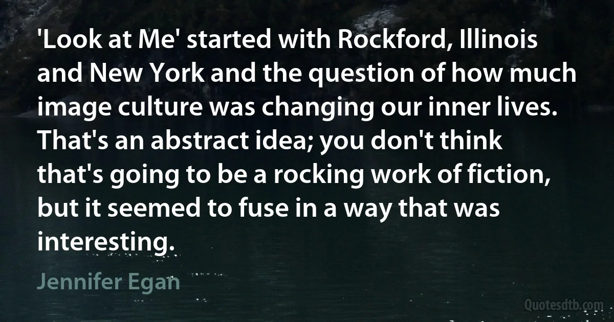 'Look at Me' started with Rockford, Illinois and New York and the question of how much image culture was changing our inner lives. That's an abstract idea; you don't think that's going to be a rocking work of fiction, but it seemed to fuse in a way that was interesting. (Jennifer Egan)