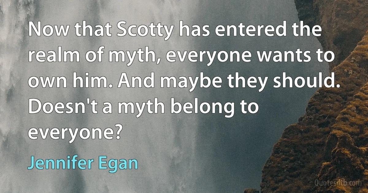 Now that Scotty has entered the realm of myth, everyone wants to own him. And maybe they should. Doesn't a myth belong to everyone? (Jennifer Egan)