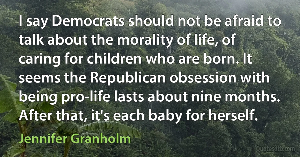 I say Democrats should not be afraid to talk about the morality of life, of caring for children who are born. It seems the Republican obsession with being pro-life lasts about nine months. After that, it's each baby for herself. (Jennifer Granholm)