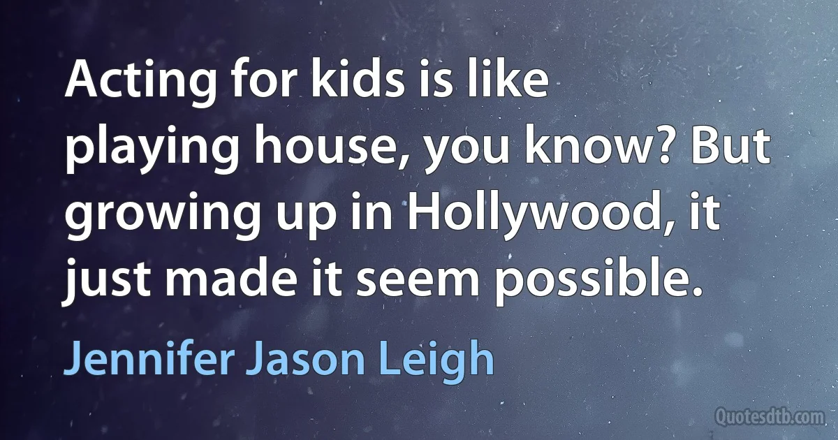 Acting for kids is like playing house, you know? But growing up in Hollywood, it just made it seem possible. (Jennifer Jason Leigh)