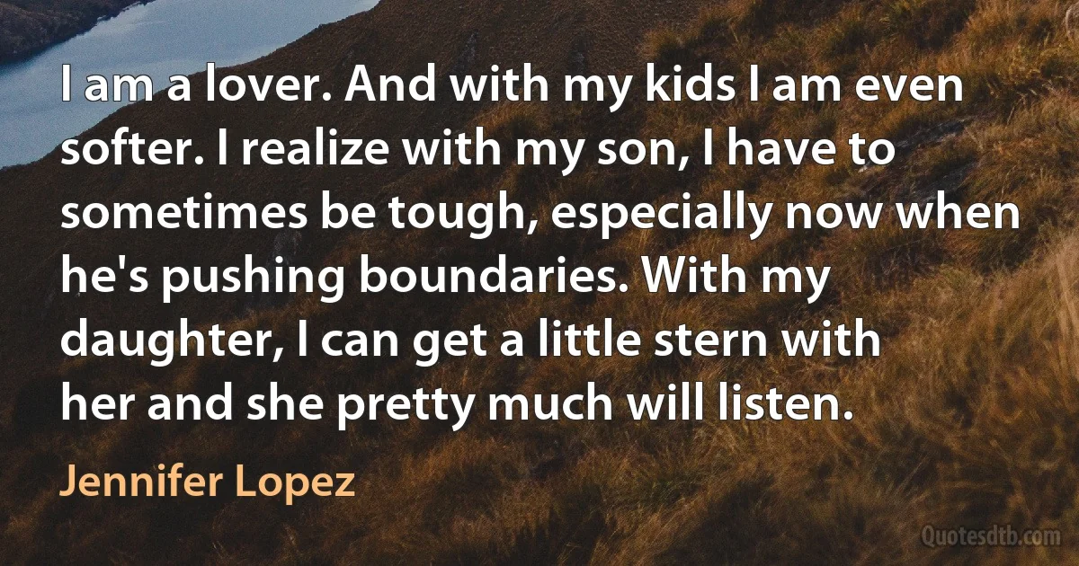 I am a lover. And with my kids I am even softer. I realize with my son, I have to sometimes be tough, especially now when he's pushing boundaries. With my daughter, I can get a little stern with her and she pretty much will listen. (Jennifer Lopez)