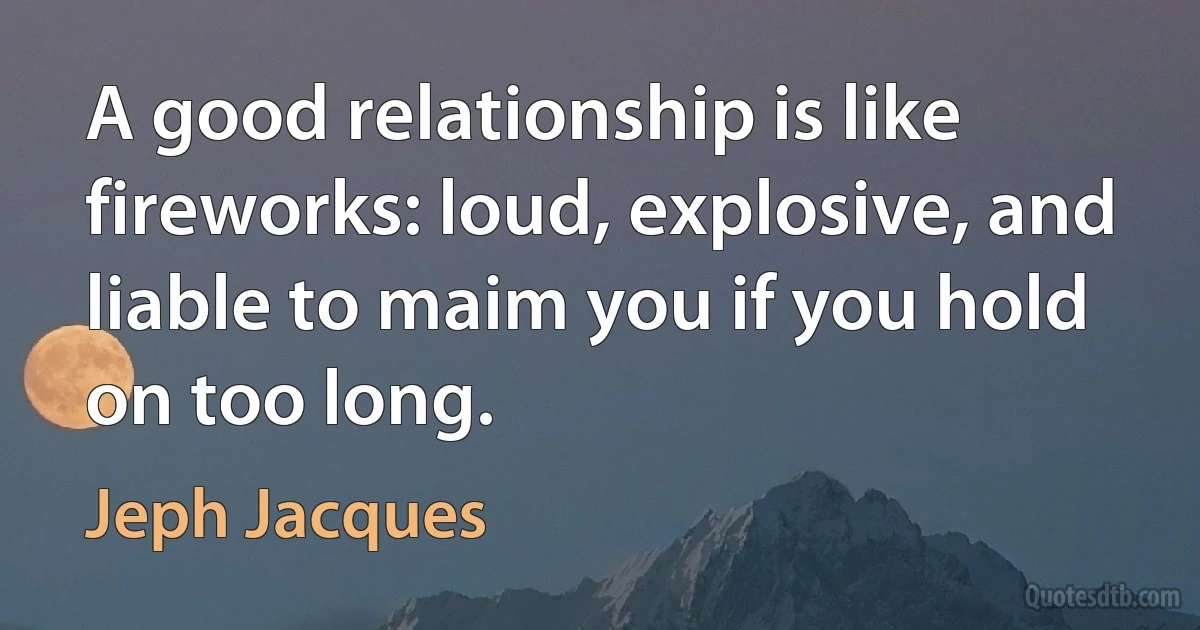 A good relationship is like fireworks: loud, explosive, and liable to maim you if you hold on too long. (Jeph Jacques)