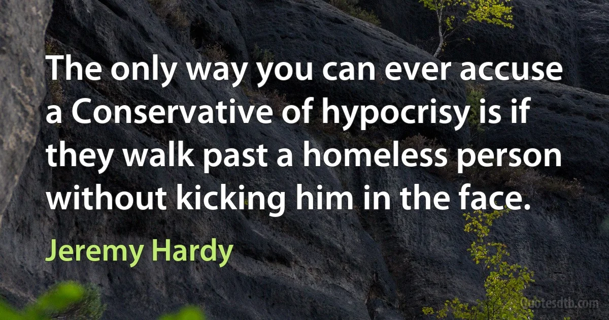 The only way you can ever accuse a Conservative of hypocrisy is if they walk past a homeless person without kicking him in the face. (Jeremy Hardy)