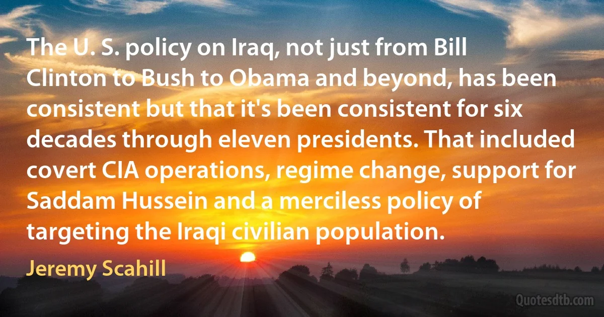 The U. S. policy on Iraq, not just from Bill Clinton to Bush to Obama and beyond, has been consistent but that it's been consistent for six decades through eleven presidents. That included covert CIA operations, regime change, support for Saddam Hussein and a merciless policy of targeting the Iraqi civilian population. (Jeremy Scahill)