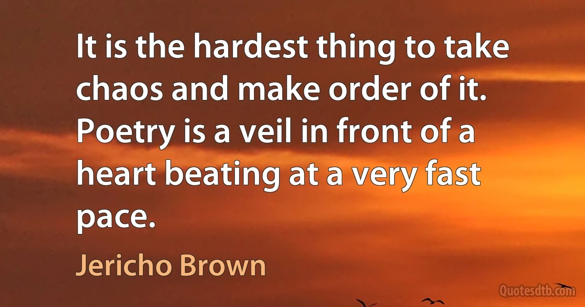 It is the hardest thing to take chaos and make order of it. Poetry is a veil in front of a heart beating at a very fast pace. (Jericho Brown)