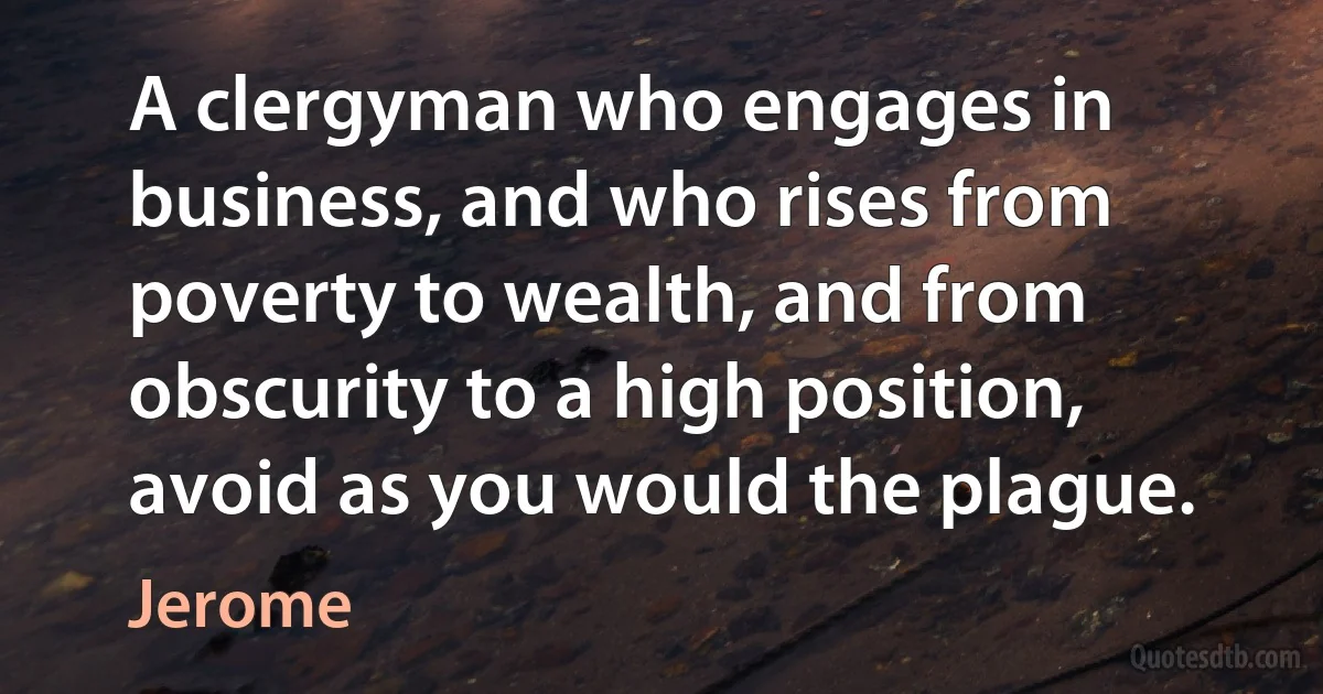 A clergyman who engages in business, and who rises from poverty to wealth, and from obscurity to a high position, avoid as you would the plague. (Jerome)