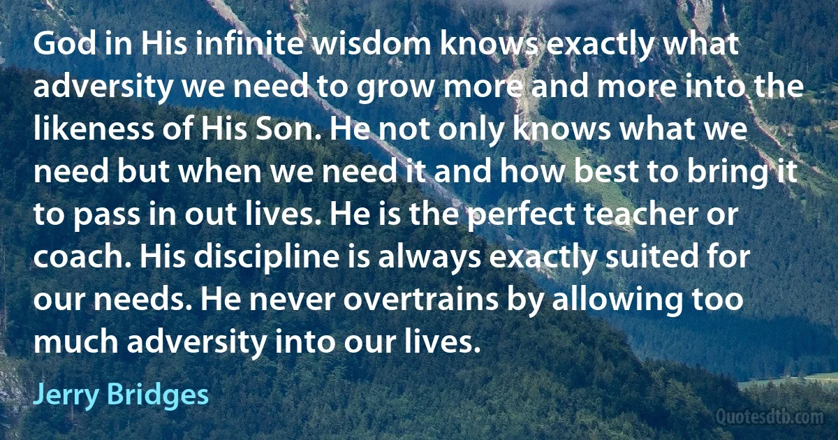 God in His infinite wisdom knows exactly what adversity we need to grow more and more into the likeness of His Son. He not only knows what we need but when we need it and how best to bring it to pass in out lives. He is the perfect teacher or coach. His discipline is always exactly suited for our needs. He never overtrains by allowing too much adversity into our lives. (Jerry Bridges)