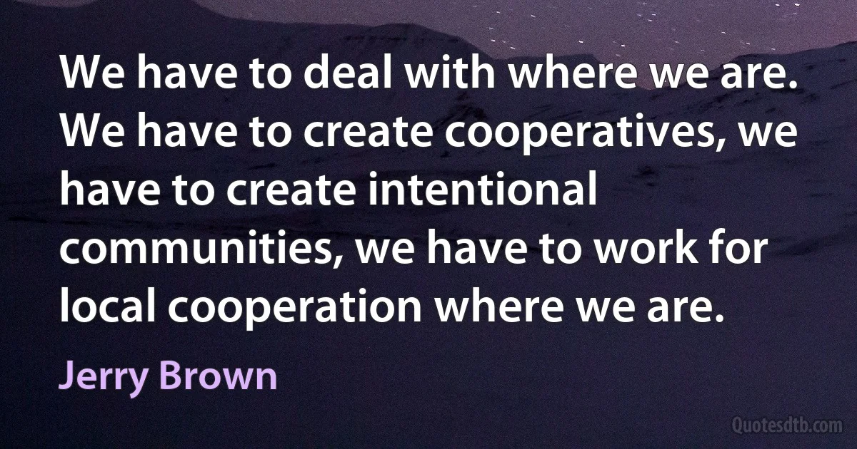 We have to deal with where we are. We have to create cooperatives, we have to create intentional communities, we have to work for local cooperation where we are. (Jerry Brown)