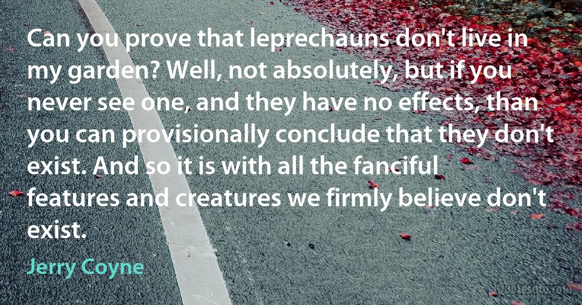 Can you prove that leprechauns don't live in my garden? Well, not absolutely, but if you never see one, and they have no effects, than you can provisionally conclude that they don't exist. And so it is with all the fanciful features and creatures we firmly believe don't exist. (Jerry Coyne)