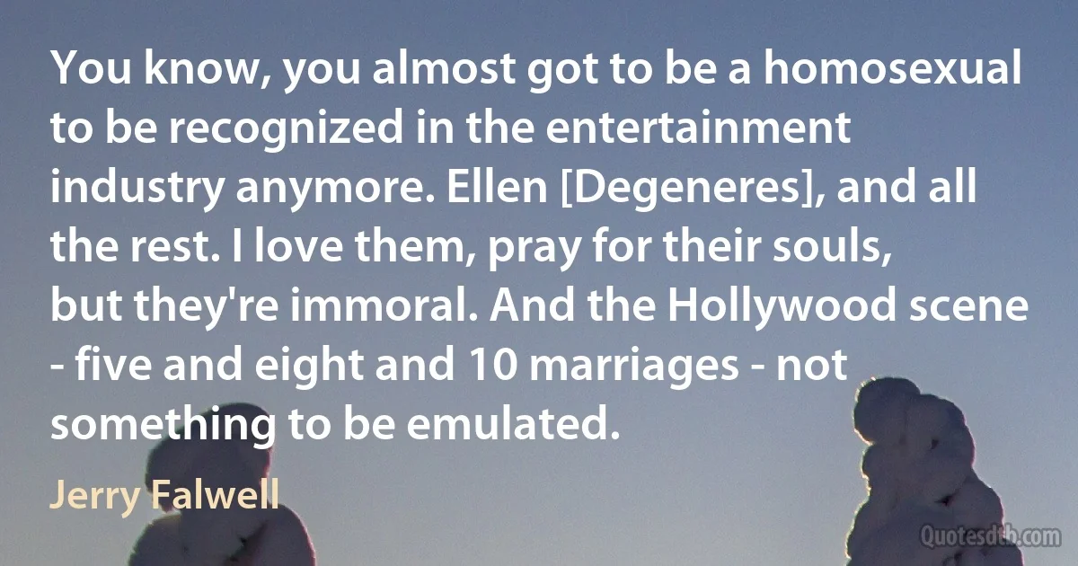 You know, you almost got to be a homosexual to be recognized in the entertainment industry anymore. Ellen [Degeneres], and all the rest. I love them, pray for their souls, but they're immoral. And the Hollywood scene - five and eight and 10 marriages - not something to be emulated. (Jerry Falwell)