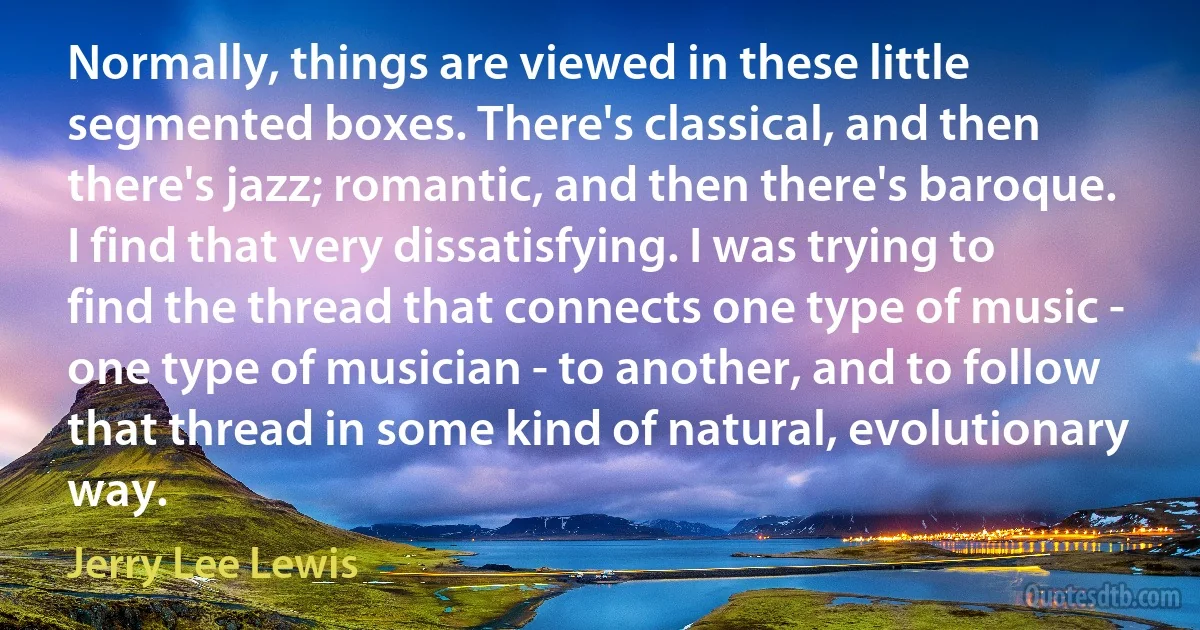 Normally, things are viewed in these little segmented boxes. There's classical, and then there's jazz; romantic, and then there's baroque. I find that very dissatisfying. I was trying to find the thread that connects one type of music - one type of musician - to another, and to follow that thread in some kind of natural, evolutionary way. (Jerry Lee Lewis)