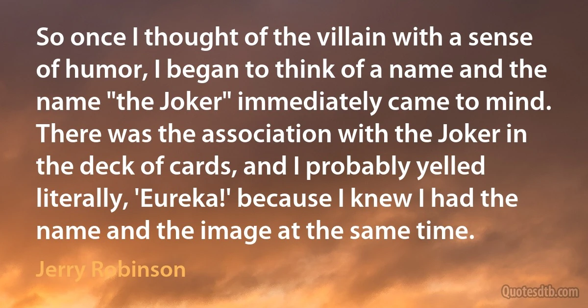 So once I thought of the villain with a sense of humor, I began to think of a name and the name "the Joker" immediately came to mind. There was the association with the Joker in the deck of cards, and I probably yelled literally, 'Eureka!' because I knew I had the name and the image at the same time. (Jerry Robinson)