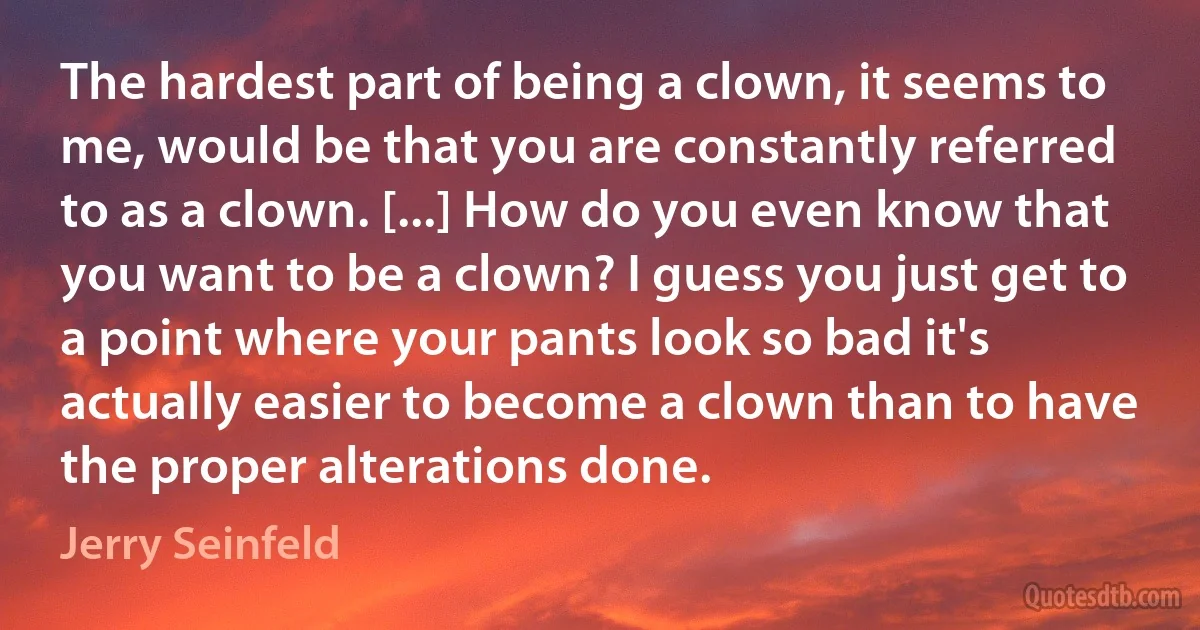 The hardest part of being a clown, it seems to me, would be that you are constantly referred to as a clown. [...] How do you even know that you want to be a clown? I guess you just get to a point where your pants look so bad it's actually easier to become a clown than to have the proper alterations done. (Jerry Seinfeld)