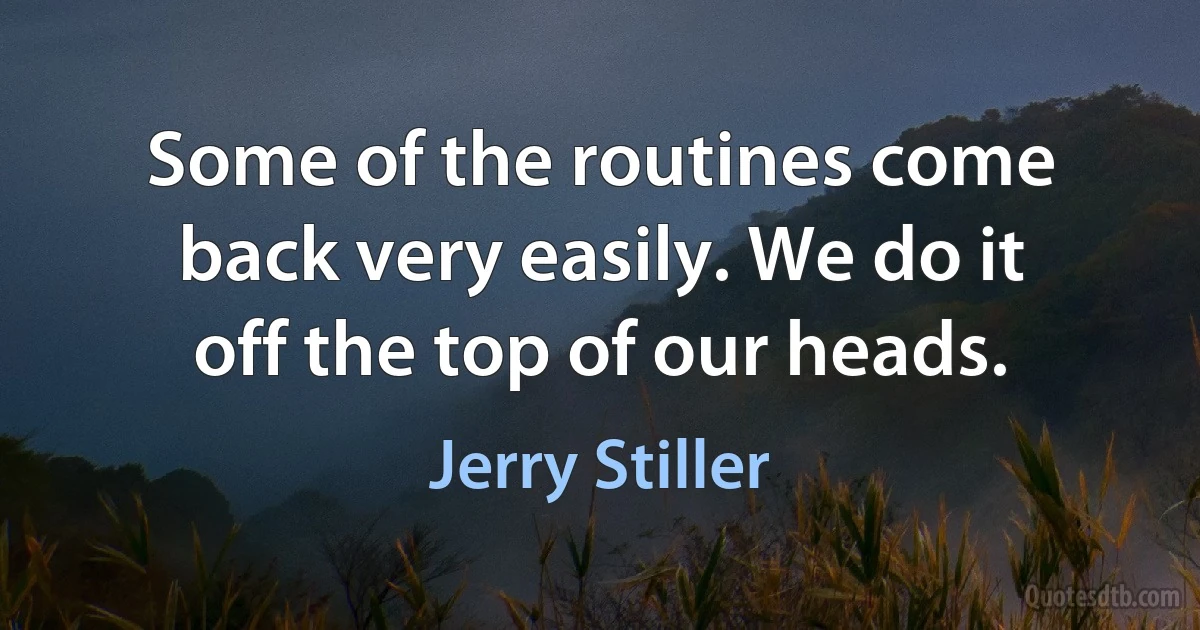 Some of the routines come back very easily. We do it off the top of our heads. (Jerry Stiller)