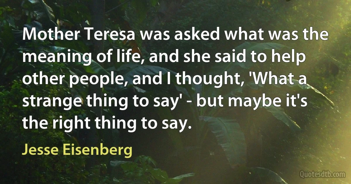 Mother Teresa was asked what was the meaning of life, and she said to help other people, and I thought, 'What a strange thing to say' - but maybe it's the right thing to say. (Jesse Eisenberg)